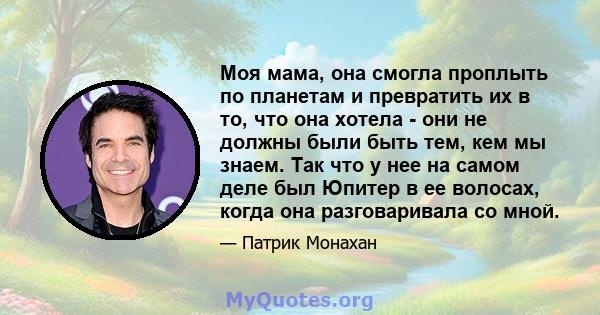 Моя мама, она смогла проплыть по планетам и превратить их в то, что она хотела - они не должны были быть тем, кем мы знаем. Так что у нее на самом деле был Юпитер в ее волосах, когда она разговаривала со мной.