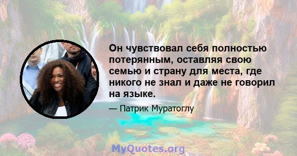 Он чувствовал себя полностью потерянным, оставляя свою семью и страну для места, где никого не знал и даже не говорил на языке.