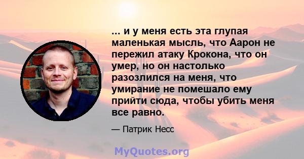 ... и у меня есть эта глупая маленькая мысль, что Аарон не пережил атаку Крокона, что он умер, но он настолько разозлился на меня, что умирание не помешало ему прийти сюда, чтобы убить меня все равно.