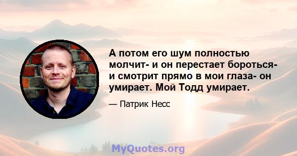 А потом его шум полностью молчит- и он перестает бороться- и смотрит прямо в мои глаза- он умирает. Мой Тодд умирает.