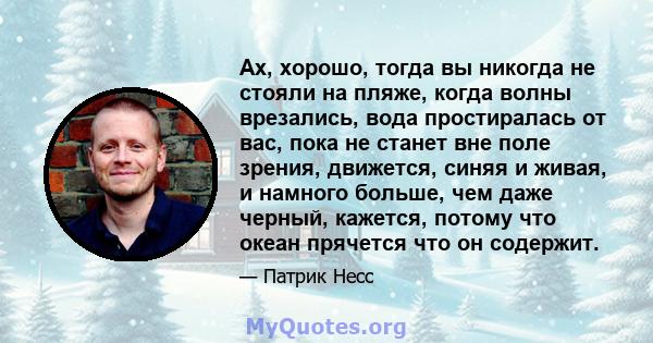 Ах, хорошо, тогда вы никогда не стояли на пляже, когда волны врезались, вода простиралась от вас, пока не станет вне поле зрения, движется, синяя и живая, и намного больше, чем даже черный, кажется, потому что океан