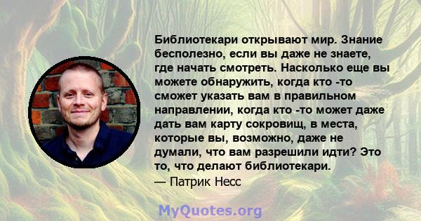 Библиотекари открывают мир. Знание бесполезно, если вы даже не знаете, где начать смотреть. Насколько еще вы можете обнаружить, когда кто -то сможет указать вам в правильном направлении, когда кто -то может даже дать