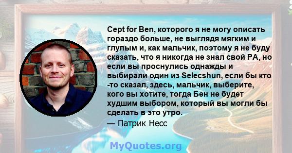 Cept for Ben, которого я не могу описать гораздо больше, не выглядя мягким и глупым и, как мальчик, поэтому я не буду сказать, что я никогда не знал свой PA, но если вы проснулись однажды и выбирали один из Selecshun,