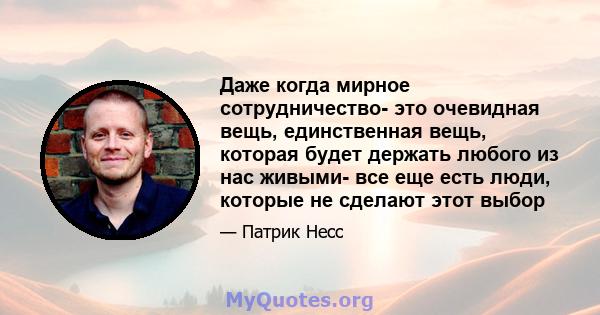 Даже когда мирное сотрудничество- это очевидная вещь, единственная вещь, которая будет держать любого из нас живыми- все еще есть люди, которые не сделают этот выбор