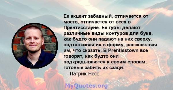 Ее акцент забавный, отличается от моего, отличается от всех в Прентисстауне. Ее губы делают различные виды контуров для букв, как будто они падают на них сверху, подталкивая их в форму, рассказывая им, что сказать. В