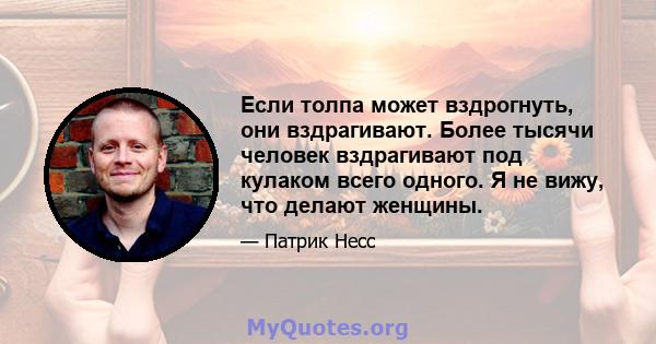 Если толпа может вздрогнуть, они вздрагивают. Более тысячи человек вздрагивают под кулаком всего одного. Я не вижу, что делают женщины.