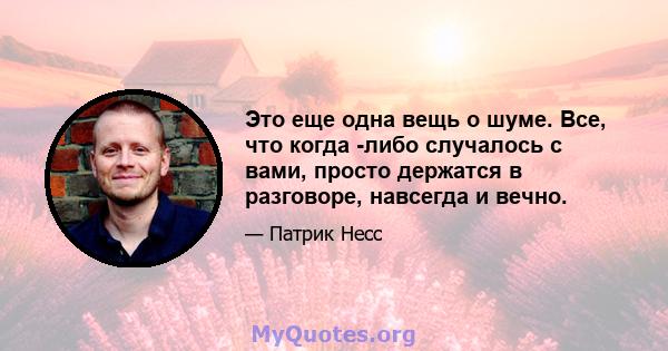 Это еще одна вещь о шуме. Все, что когда -либо случалось с вами, просто держатся в разговоре, навсегда и вечно.