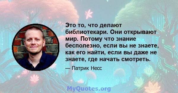 Это то, что делают библиотекари. Они открывают мир. Потому что знание бесполезно, если вы не знаете, как его найти, если вы даже не знаете, где начать смотреть.