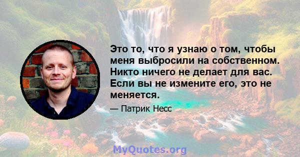 Это то, что я узнаю о том, чтобы меня выбросили на собственном. Никто ничего не делает для вас. Если вы не измените его, это не меняется.