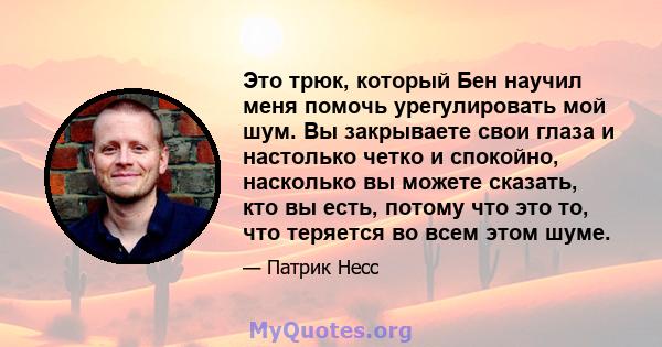 Это трюк, который Бен научил меня помочь урегулировать мой шум. Вы закрываете свои глаза и настолько четко и спокойно, насколько вы можете сказать, кто вы есть, потому что это то, что теряется во всем этом шуме.