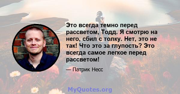 Это всегда темно перед рассветом, Тодд. Я смотрю на него, сбил с толку. Нет, это не так! Что это за глупость? Это всегда самое легкое перед рассветом!