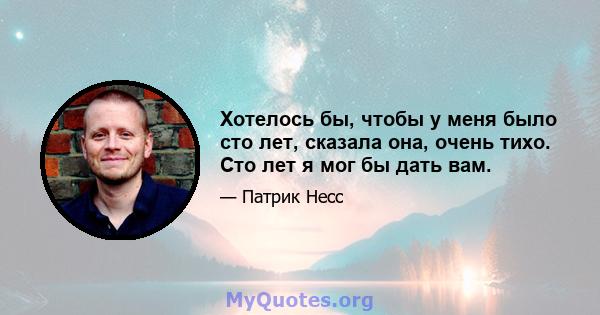 Хотелось бы, чтобы у меня было сто лет, сказала она, очень тихо. Сто лет я мог бы дать вам.