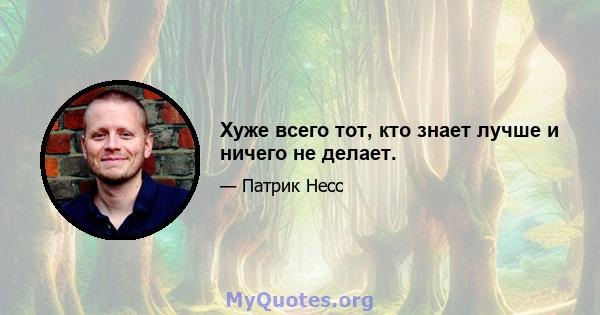 Хуже всего тот, кто знает лучше и ничего не делает.