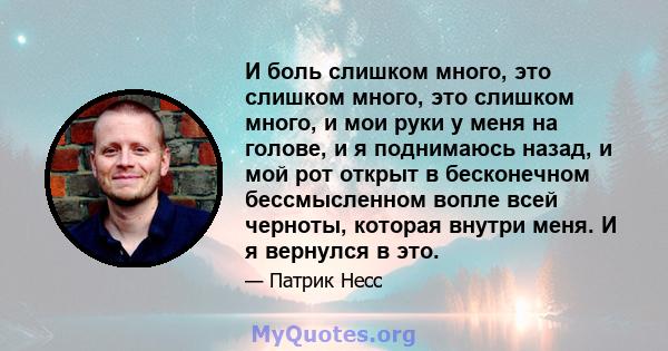 И боль слишком много, это слишком много, это слишком много, и мои руки у меня на голове, и я поднимаюсь назад, и мой рот открыт в бесконечном бессмысленном вопле всей черноты, которая внутри меня. И я вернулся в это.