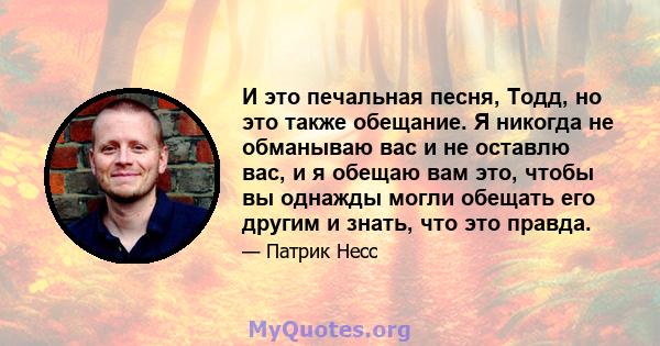 И это печальная песня, Тодд, но это также обещание. Я никогда не обманываю вас и не оставлю вас, и я обещаю вам это, чтобы вы однажды могли обещать его другим и знать, что это правда.