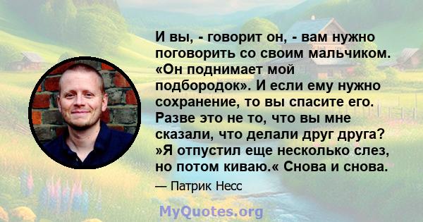 И вы, - говорит он, - вам нужно поговорить со своим мальчиком. «Он поднимает мой подбородок». И если ему нужно сохранение, то вы спасите его. Разве это не то, что вы мне сказали, что делали друг друга? »Я отпустил еще