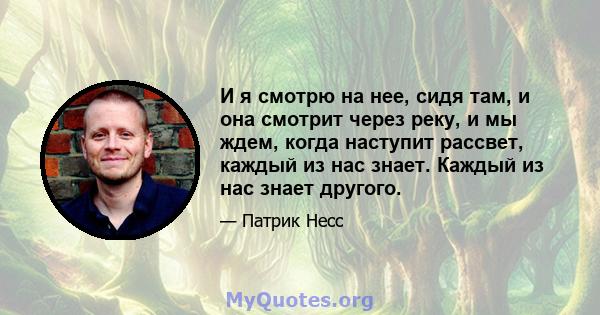 И я смотрю на нее, сидя там, и она смотрит через реку, и мы ждем, когда наступит рассвет, каждый из нас знает. Каждый из нас знает другого.