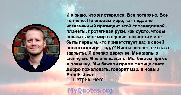 И я знаю, что я потерялся. Все потеряно. Все кончено. По словам мэра, как недавно назначенный президент этой справедливой планеты, протягивая руки, как будто, чтобы показать мне мир впервые, позвольте мне быть первым,