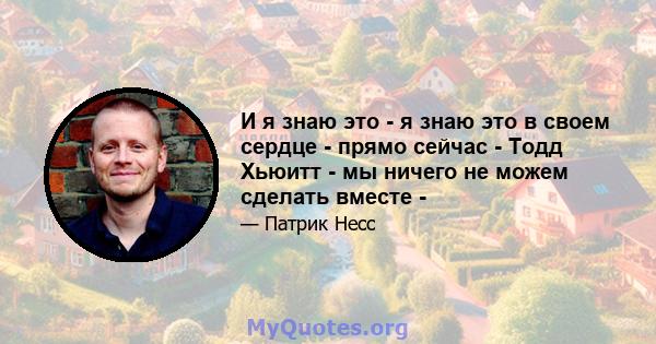 И я знаю это - я знаю это в своем сердце - прямо сейчас - Тодд Хьюитт - мы ничего не можем сделать вместе -