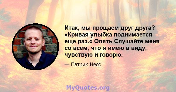 Итак, мы прощаем друг друга? «Кривая улыбка поднимается еще раз.« Опять Слушайте меня со всем, что я имею в виду, чувствую и говорю.