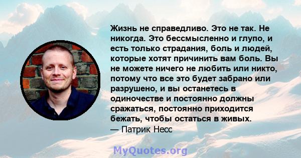 Жизнь не справедливо. Это не так. Не никогда. Это бессмысленно и глупо, и есть только страдания, боль и людей, которые хотят причинить вам боль. Вы не можете ничего не любить или никто, потому что все это будет забрано