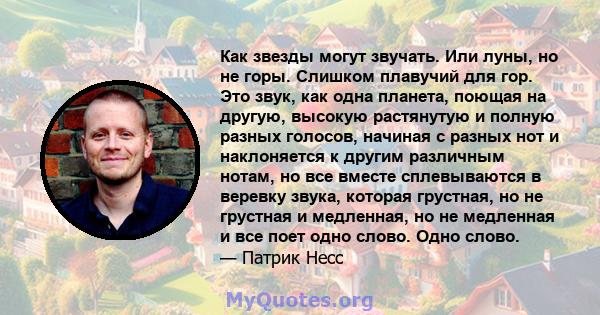 Как звезды могут звучать. Или луны, но не горы. Слишком плавучий для гор. Это звук, как одна планета, поющая на другую, высокую растянутую и полную разных голосов, начиная с разных нот и наклоняется к другим различным