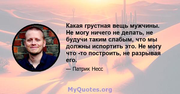 Какая грустная вещь мужчины. Не могу ничего не делать, не будучи таким слабым, что мы должны испортить это. Не могу что -то построить, не разрывая его.