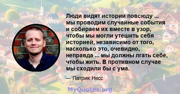 Люди видят истории повсюду ... мы проводим случайные события и собираем их вместе в узор, чтобы мы могли утешить себя историей, независимо от того, насколько это, очевидно, неправда ... мы должны лгать себе, чтобы жить. 