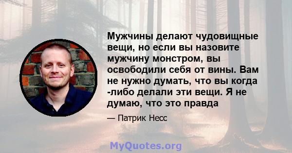 Мужчины делают чудовищные вещи, но если вы назовите мужчину монстром, вы освободили себя от вины. Вам не нужно думать, что вы когда -либо делали эти вещи. Я не думаю, что это правда