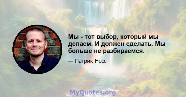 Мы - тот выбор, который мы делаем. И должен сделать. Мы больше не разбираемся.