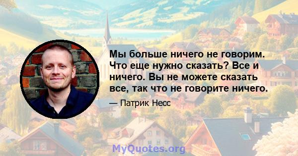 Мы больше ничего не говорим. Что еще нужно сказать? Все и ничего. Вы не можете сказать все, так что не говорите ничего.