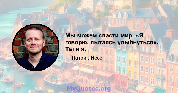 Мы можем спасти мир: «Я говорю, пытаясь улыбнуться». Ты и я.