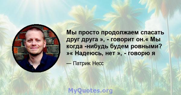 Мы просто продолжаем спасать друг друга », - говорит он.« Мы когда -нибудь будем ровными? »« Надеюсь, нет », - говорю я