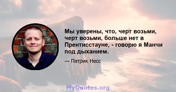 Мы уверены, что, черт возьми, черт возьми, больше нет в Прентисстауне, - говорю я Манчи под дыханием.