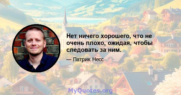 Нет ничего хорошего, что не очень плохо, ожидая, чтобы следовать за ним.