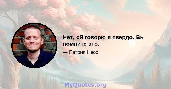 Нет, «Я говорю я твердо. Вы помните это.