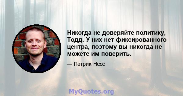 Никогда не доверяйте политику, Тодд. У них нет фиксированного центра, поэтому вы никогда не можете им поверить.