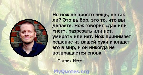 Но нож не просто вещь, не так ли? Это выбор, это то, что вы делаете. Нож говорит «да» или «нет», разрезать или нет, умирать или нет. Нож принимает решение из вашей руки и кладет его в мир, и он никогда не возвращается