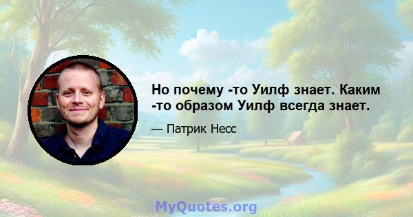 Но почему -то Уилф знает. Каким -то образом Уилф всегда знает.