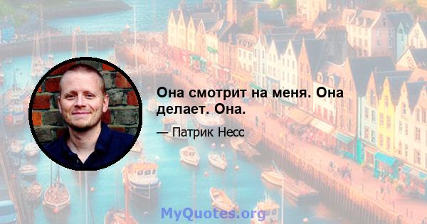 Она смотрит на меня. Она делает. Она.