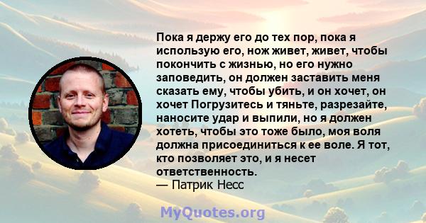 Пока я держу его до тех пор, пока я использую его, нож живет, живет, чтобы покончить с жизнью, но его нужно заповедить, он должен заставить меня сказать ему, чтобы убить, и он хочет, он хочет Погрузитесь и тяньте,