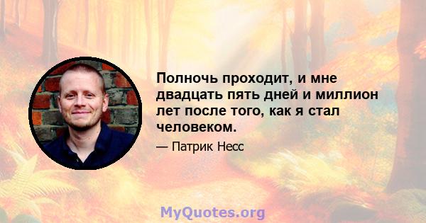 Полночь проходит, и мне двадцать пять дней и миллион лет после того, как я стал человеком.