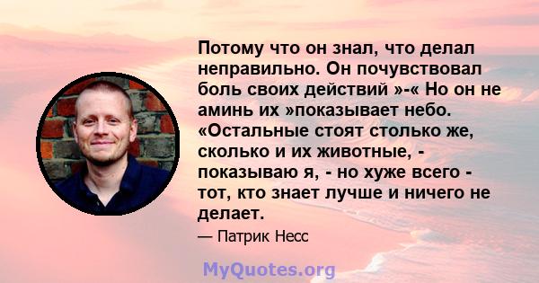 Потому что он знал, что делал неправильно. Он почувствовал боль своих действий »-« Но он не аминь их »показывает небо. «Остальные стоят столько же, сколько и их животные, - показываю я, - но хуже всего - тот, кто знает