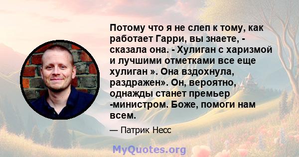 Потому что я не слеп к тому, как работает Гарри, вы знаете, - сказала она. - Хулиган с харизмой и лучшими отметками все еще хулиган ». Она вздохнула, раздражен». Он, вероятно, однажды станет премьер -министром. Боже,