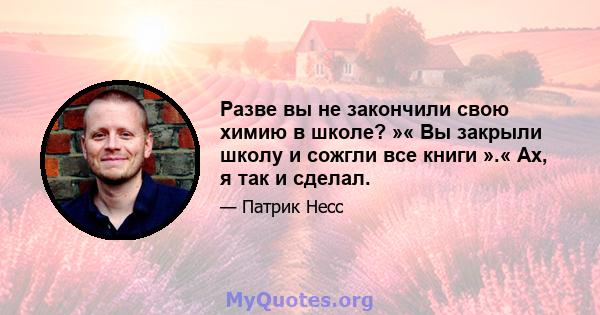 Разве вы не закончили свою химию в школе? »« Вы закрыли школу и сожгли все книги ».« Ах, я так и сделал.