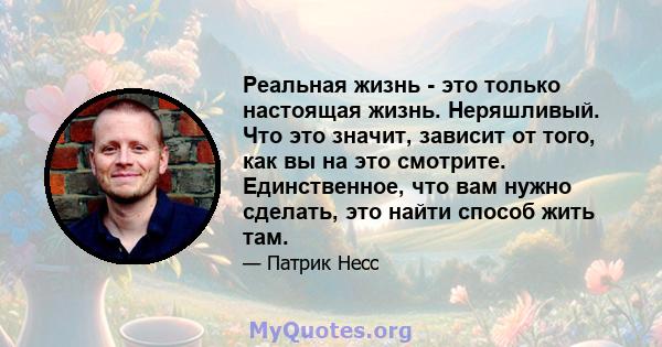 Реальная жизнь - это только настоящая жизнь. Неряшливый. Что это значит, зависит от того, как вы на это смотрите. Единственное, что вам нужно сделать, это найти способ жить там.