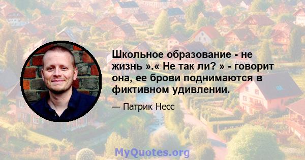 Школьное образование - не жизнь ».« Не так ли? » - говорит она, ее брови поднимаются в фиктивном удивлении.