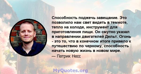 Способность поджечь завещание. Это позволило нам свет видеть в темноте, тепло на холоде, инструмент для приготовления пищи. Он смутно указал в направлении двигателей Дельт. Огонь - это то, что в конечном итоге привело к 