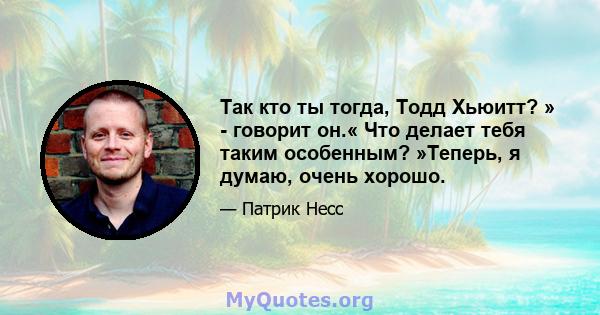 Так кто ты тогда, Тодд Хьюитт? » - говорит он.« Что делает тебя таким особенным? »Теперь, я думаю, очень хорошо.