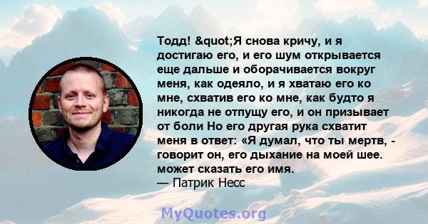 Тодд! "Я снова кричу, и я достигаю его, и его шум открывается еще дальше и оборачивается вокруг меня, как одеяло, и я хватаю его ко мне, схватив его ко мне, как будто я никогда не отпущу его, и он призывает от боли 